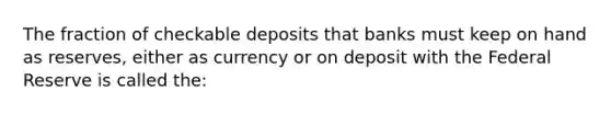 The fraction of checkable deposits that banks must keep on hand as reserves, either as currency or on deposit with the Federal Reserve is called the: