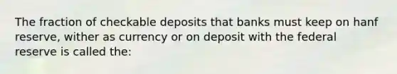 The fraction of checkable deposits that banks must keep on hanf reserve, wither as currency or on deposit with the federal reserve is called the: