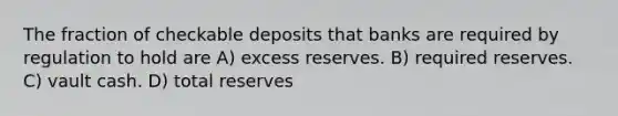 The fraction of checkable deposits that banks are required by regulation to hold are A) excess reserves. B) required reserves. C) vault cash. D) total reserves