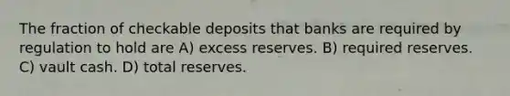 The fraction of checkable deposits that banks are required by regulation to hold are A) excess reserves. B) required reserves. C) vault cash. D) total reserves.