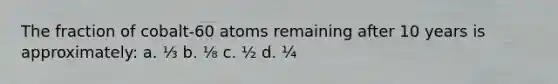 The fraction of cobalt-60 atoms remaining after 10 years is approximately: a. ⅓ b. ⅛ c. ½ d. ¼