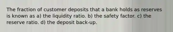 The fraction of customer deposits that a bank holds as reserves is known as a) the liquidity ratio. b) the safety factor. c) the reserve ratio. d) the deposit back-up.