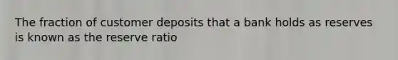 The fraction of customer deposits that a bank holds as reserves is known as the reserve ratio