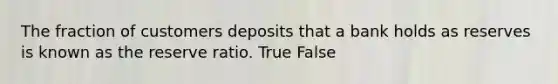 The fraction of customers deposits that a bank holds as reserves is known as the reserve ratio. True False