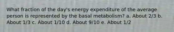 What fraction of the day's energy expenditure of the average person is represented by the basal metabolism?​ a. About 2/3 b. About 1/3 c. About 1/10 d. About 9/10 e. About 1/2