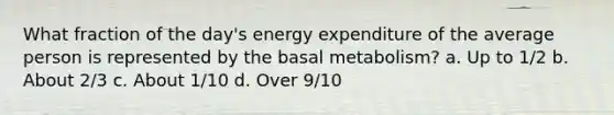 What fraction of the day's energy expenditure of the average person is represented by the basal metabolism? a. Up to 1/2 b. About 2/3 c. About 1/10 d. Over 9/10