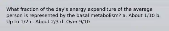 What fraction of the day's energy expenditure of the average person is represented by the basal metabolism? a. About 1/10 b. Up to 1/2 c. About 2/3 d. Over 9/10