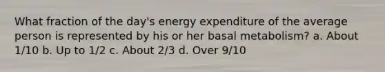 What fraction of the day's energy expenditure of the average person is represented by his or her basal metabolism? a. About 1/10 b. Up to 1/2 c. About 2/3 d. Over 9/10