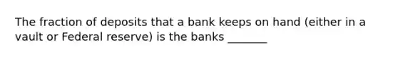 The fraction of deposits that a bank keeps on hand (either in a vault or Federal reserve) is the banks _______