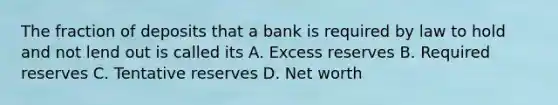 The fraction of deposits that a bank is required by law to hold and not lend out is called its A. Excess reserves B. Required reserves C. Tentative reserves D. Net worth