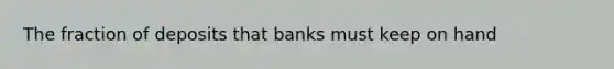 The fraction of deposits that banks must keep on hand