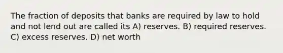 The fraction of deposits that banks are required by law to hold and not lend out are called its A) reserves. B) required reserves. C) excess reserves. D) net worth