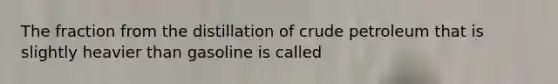 The fraction from the distillation of crude petroleum that is slightly heavier than gasoline is called