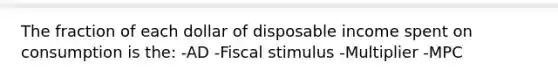 The fraction of each dollar of disposable income spent on consumption is the: -AD -Fiscal stimulus -Multiplier -MPC