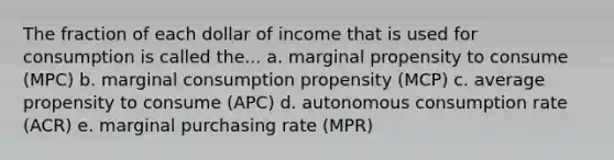 The fraction of each dollar of income that is used for consumption is called the... a. marginal propensity to consume (MPC) b. marginal consumption propensity (MCP) c. average propensity to consume (APC) d. autonomous consumption rate (ACR) e. marginal purchasing rate (MPR)