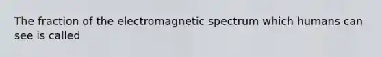 The fraction of the electromagnetic spectrum which humans can see is called