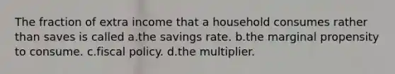 The fraction of extra income that a household consumes rather than saves is called a.the savings rate. b.the marginal propensity to consume. c.fiscal policy. d.the multiplier.