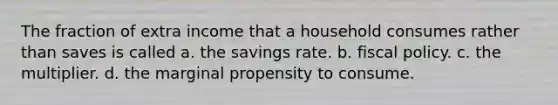 The fraction of extra income that a household consumes rather than saves is called a. the savings rate. b. fiscal policy. c. the multiplier. d. the marginal propensity to consume.