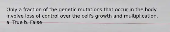 Only a fraction of the genetic mutations that occur in the body involve loss of control over the cell's growth and multiplication.​ a. True b. False