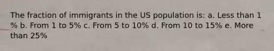 The fraction of immigrants in the US population is: a. <a href='https://www.questionai.com/knowledge/k7BtlYpAMX-less-than' class='anchor-knowledge'>less than</a> 1 % b. From 1 to 5% c. From 5 to 10% d. From 10 to 15% e. <a href='https://www.questionai.com/knowledge/keWHlEPx42-more-than' class='anchor-knowledge'>more than</a> 25%