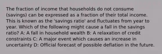 The fraction of income that households do not consume (savings) can be expressed as a fraction of their total income. This is known as the 'savings ratio' and fluctuates from year to year. Which of the following might cause a fall in the savings ratio? A: A fall in household wealth B: A relaxation of credit constraints C: A major event which causes an increase in uncertainty D: Official forecast of possible deflation in the future.