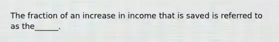 The fraction of an increase in income that is saved is referred to as the______.