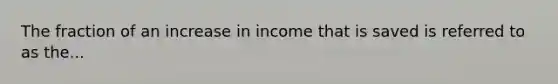 The fraction of an increase in income that is saved is referred to as the...