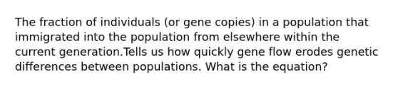 The fraction of individuals (or gene copies) in a population that immigrated into the population from elsewhere within the current generation.Tells us how quickly gene flow erodes genetic differences between populations. What is the equation?