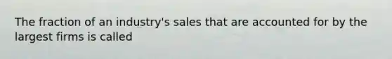 The fraction of an industry's sales that are accounted for by the largest firms is called