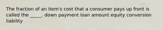 The fraction of an item's cost that a consumer pays up front is called the _____. down payment loan amount equity conversion liability