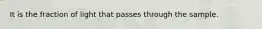 It is the fraction of light that passes through the sample.