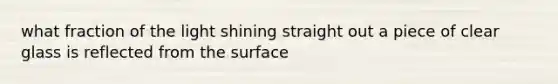 what fraction of the light shining straight out a piece of clear glass is reflected from the surface