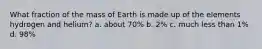 What fraction of the mass of Earth is made up of the elements hydrogen and helium? a. about 70% b. 2% c. much less than 1% d. 98%