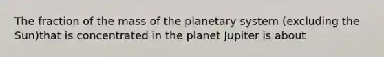 The fraction of the mass of the planetary system (excluding the Sun)that is concentrated in the planet Jupiter is about