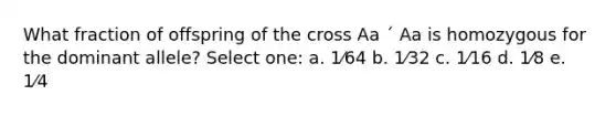 What fraction of offspring of the cross Aa ´ Aa is homozygous for the dominant allele? Select one: a. 1⁄64 b. 1⁄32 c. 1⁄16 d. 1⁄8 e. 1⁄4