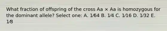 What fraction of offspring of the cross Aa × Aa is homozygous for the dominant allele? Select one: A. 1⁄64 B. 1⁄4 C. 1⁄16 D. 1⁄32 E. 1⁄8