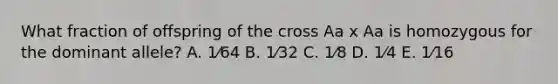 What fraction of offspring of the cross Aa x Aa is homozygous for the dominant allele? A. 1⁄64 B. 1⁄32 C. 1⁄8 D. 1⁄4 E. 1⁄16