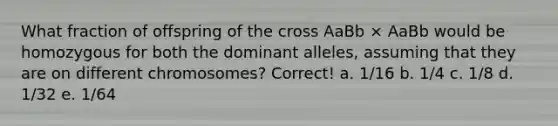 What fraction of offspring of the cross AaBb × AaBb would be homozygous for both the dominant alleles, assuming that they are on different chromosomes? Correct! a. 1/16 b. 1/4 c. 1/8 d. 1/32 e. 1/64