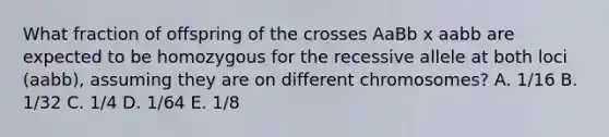 What fraction of offspring of the crosses AaBb x aabb are expected to be homozygous for the recessive allele at both loci (aabb), assuming they are on different chromosomes? A. 1/16 B. 1/32 C. 1/4 D. 1/64 E. 1/8