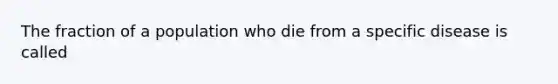 The fraction of a population who die from a specific disease is called