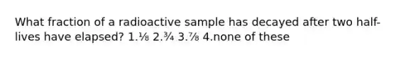 What fraction of a radioactive sample has decayed after two half-lives have elapsed? 1.⅛ 2.¾ 3.⅞ 4.none of these