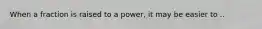 When a fraction is raised to a power, it may be easier to ..