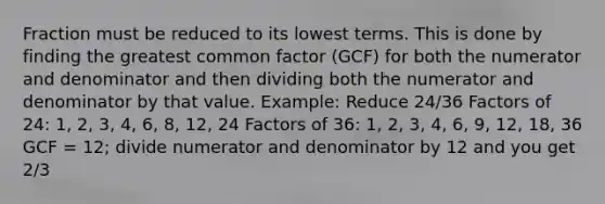 Fraction must be reduced to its lowest terms. This is done by finding the greatest common factor (GCF) for both the numerator and denominator and then dividing both the numerator and denominator by that value. Example: Reduce 24/36 Factors of 24: 1, 2, 3, 4, 6, 8, 12, 24 Factors of 36: 1, 2, 3, 4, 6, 9, 12, 18, 36 GCF = 12; divide numerator and denominator by 12 and you get 2/3