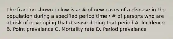 The fraction shown below is a: # of new cases of a disease in the population during a specified period time / # of persons who are at risk of developing that disease during that period A. Incidence B. Point prevalence C. Mortality rate D. Period prevalence