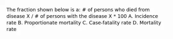 The fraction shown below is a: # of persons who died from disease X / # of persons with the disease X * 100 A. Incidence rate B. Proportionate mortality C. Case-fatality rate D. Mortality rate