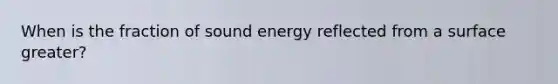 When is the fraction of sound energy reflected from a surface greater?