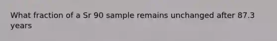 What fraction of a Sr 90 sample remains unchanged after 87.3 years