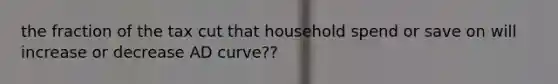 the fraction of the tax cut that household spend or save on will increase or decrease AD curve??