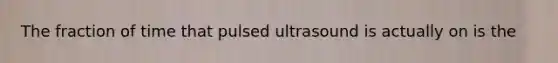 The fraction of time that pulsed ultrasound is actually on is the