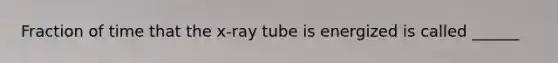 Fraction of time that the x-ray tube is energized is called ______